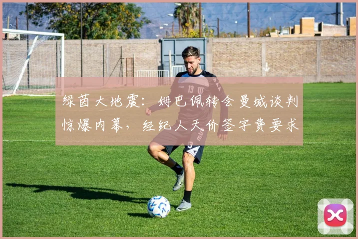 绿茵大地震：姆巴佩转会曼城谈判惊爆内幕，经纪人天价签字费要求让交易濒临破裂