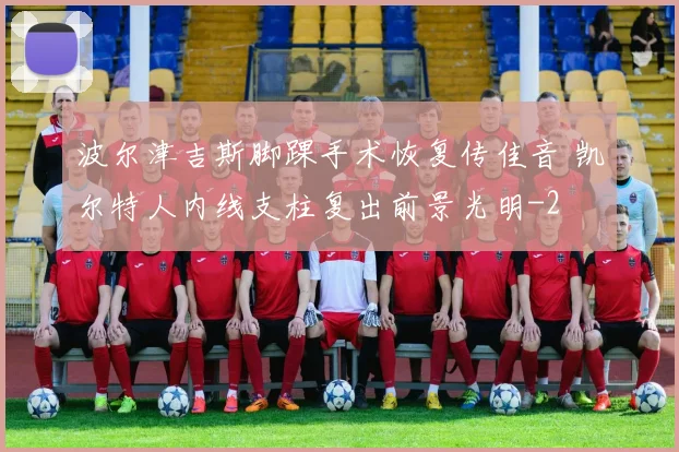 波尔津吉斯脚踝手术恢复传佳音 凯尔特人内线支柱复出前景光明