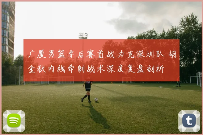 广厦男篮季后赛首战力克深圳队 胡金秋内线牵制战术深度复盘剖析