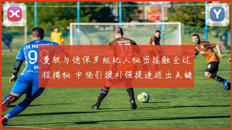 曼联与德保罗经纪人秘密接触全过程揭秘 中场引援补强提速迈出关键一步