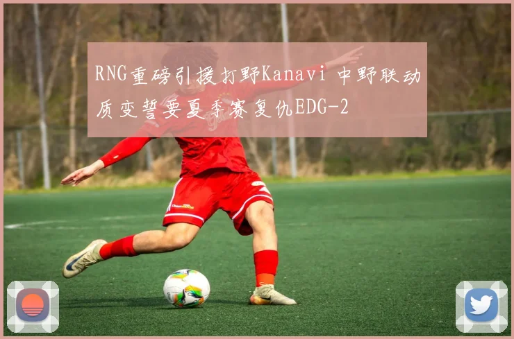 RNG重磅引援打野Kanavi 中野联动质变誓要夏季赛复仇EDG