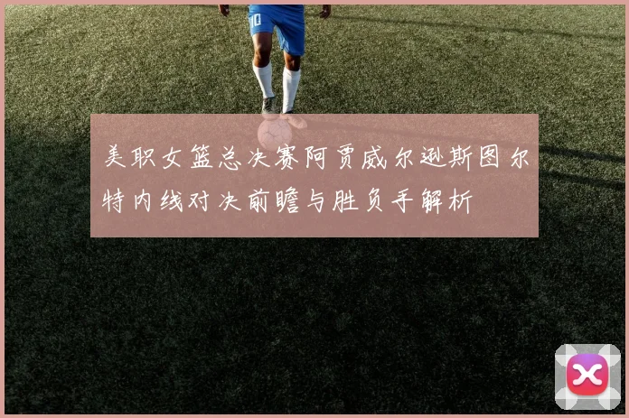 美职女篮总决赛阿贾威尔逊斯图尔特内线对决前瞻与胜负手解析