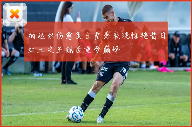 纳达尔伤愈复出首秀表现惊艳昔日红土之王能否重登巅峰
