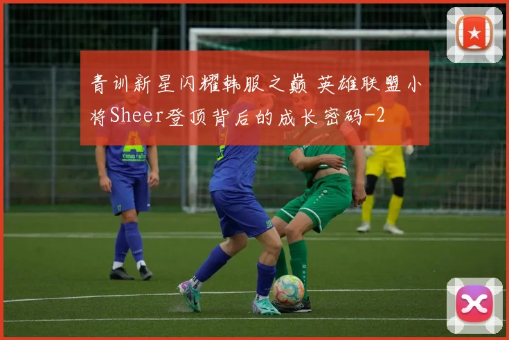 青训新星闪耀韩服之巅 英雄联盟小将Sheer登顶背后的成长密码