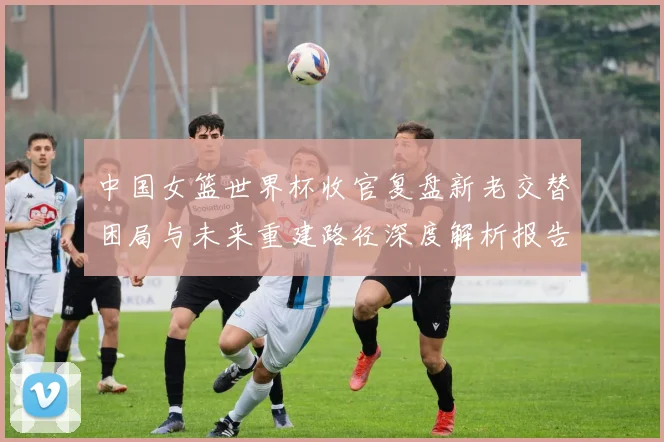 中国女篮世界杯收官复盘新老交替困局与未来重建路径深度解析报告
