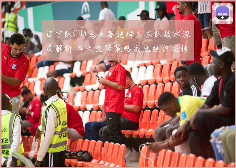 辽宁队CBA总决赛逆转广东队战术深度解析 四大变阵策略成就经典逆转