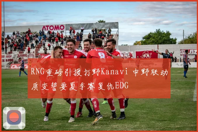 RNG重磅引援打野Kanavi 中野联动质变誓要夏季赛复仇EDG