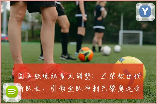 国乒教练组重大调整：王楚钦出任新队长，引领全队冲刺巴黎奥运会夺金之路