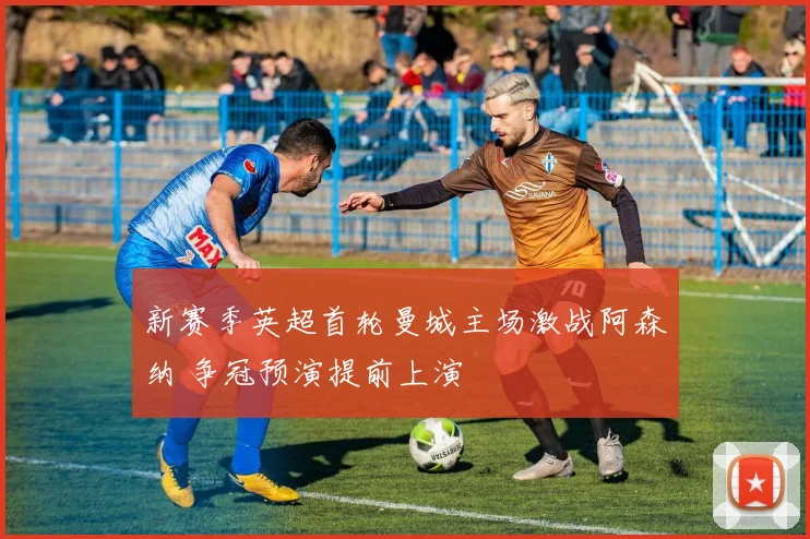 新赛季英超首轮曼城主场激战阿森纳 争冠预演提前上演