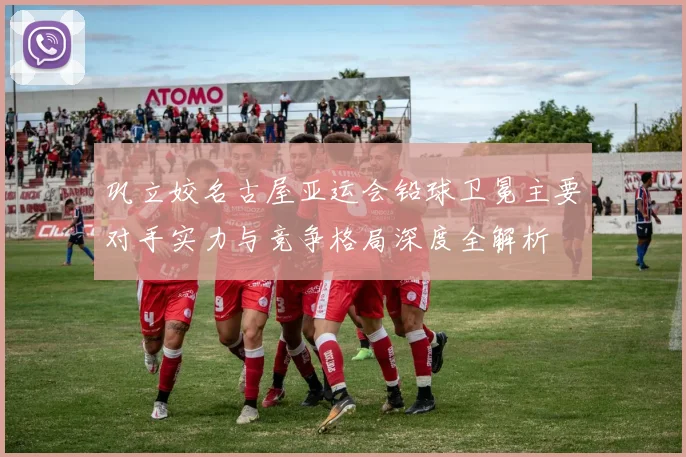 巩立姣名古屋亚运会铅球卫冕主要对手实力与竞争格局深度全解析