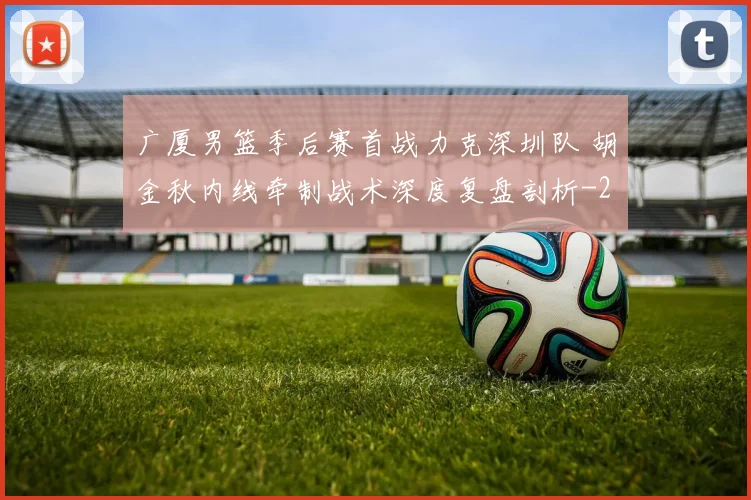 广厦男篮季后赛首战力克深圳队 胡金秋内线牵制战术深度复盘剖析