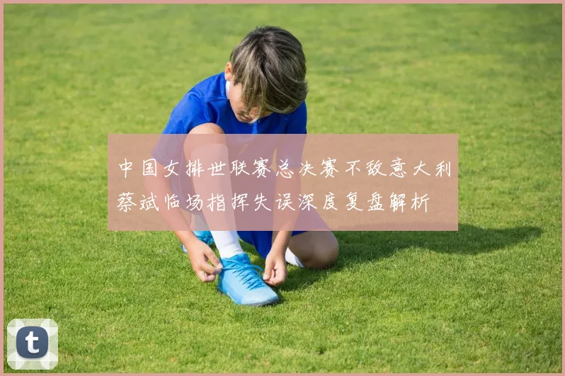 中国女排世联赛总决赛不敌意大利蔡斌临场指挥失误深度复盘解析