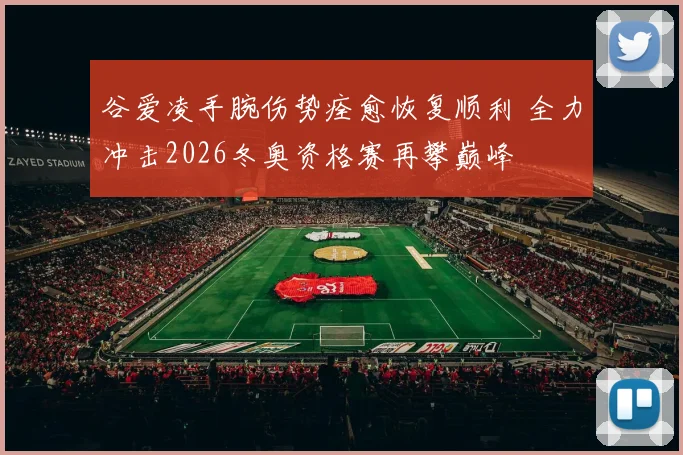 谷爱凌手腕伤势痊愈恢复顺利 全力冲击2026冬奥资格赛再攀巅峰