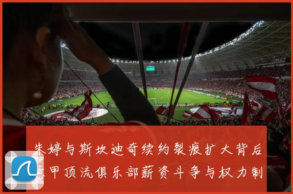 朱婷与斯坎迪奇续约裂痕扩大背后意甲顶流俱乐部薪资斗争与权力制衡内幕深度全解析