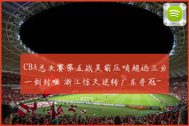 CBA总决赛第五战吴前压哨超远三分一剑封喉 浙江惊天逆转广东夺冠