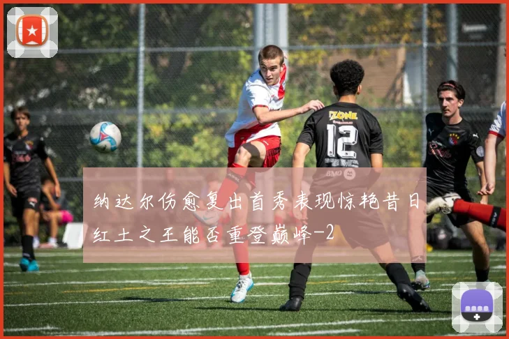 纳达尔伤愈复出首秀表现惊艳昔日红土之王能否重登巅峰