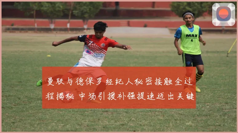 曼联与德保罗经纪人秘密接触全过程揭秘 中场引援补强提速迈出关键一步