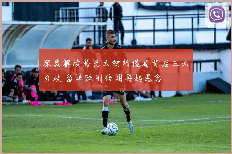 深度解读蒋光太续约僵局背后三大分歧 留洋欧洲传闻再起悬念