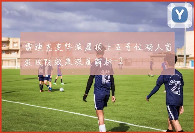 雷迪克变阵浓眉顶上五号位湖人首发攻防效果深度解析