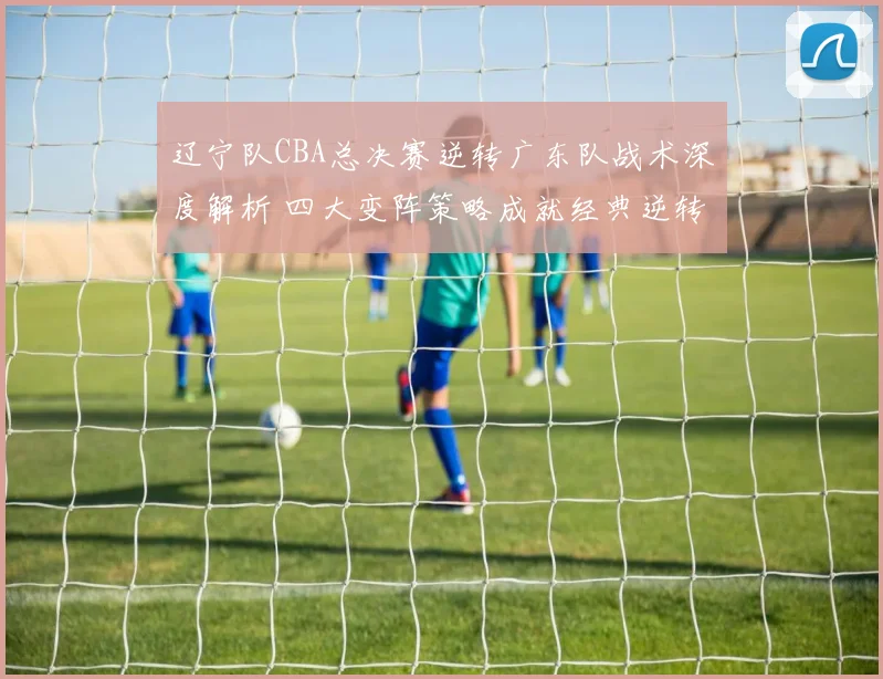 辽宁队CBA总决赛逆转广东队战术深度解析 四大变阵策略成就经典逆转
