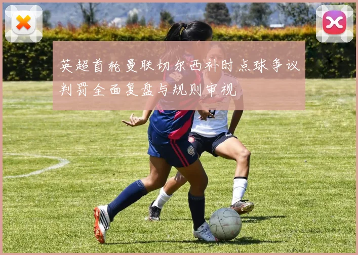 英超首轮曼联切尔西补时点球争议判罚全面复盘与规则审视