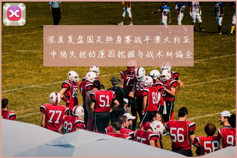 深度复盘国足热身赛战平澳大利亚 中场失控的原因挖掘与战术纠偏全解析