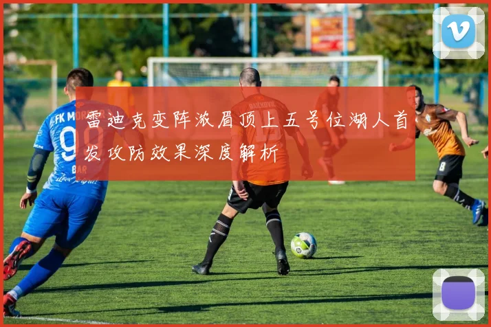 雷迪克变阵浓眉顶上五号位湖人首发攻防效果深度解析