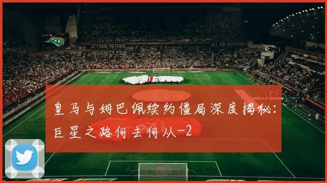 皇马与姆巴佩续约僵局深度揭秘：巨星之路何去何从
