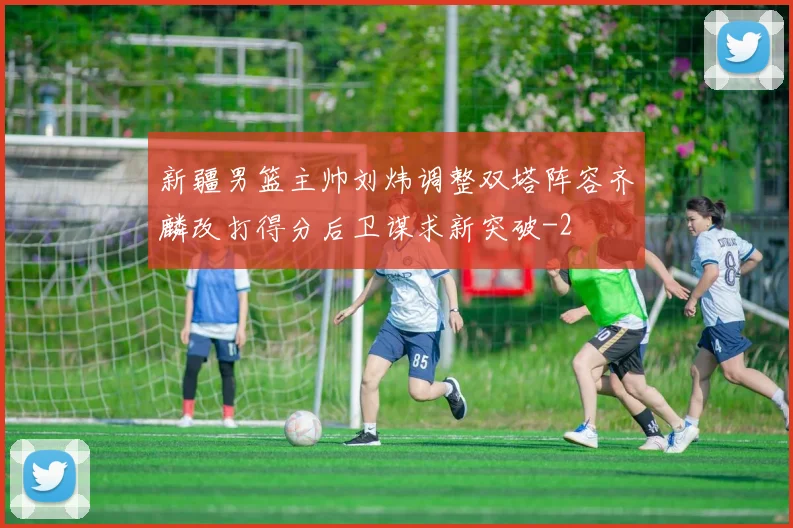 新疆男篮主帅刘炜调整双塔阵容齐麟改打得分后卫谋求新突破