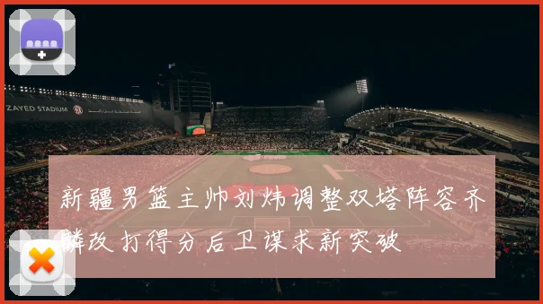 新疆男篮主帅刘炜调整双塔阵容齐麟改打得分后卫谋求新突破