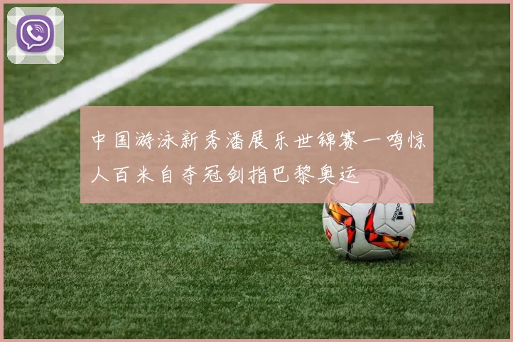 中国游泳新秀潘展乐世锦赛一鸣惊人百米自夺冠剑指巴黎奥运