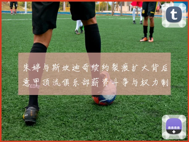 朱婷与斯坎迪奇续约裂痕扩大背后意甲顶流俱乐部薪资斗争与权力制衡内幕深度全解析