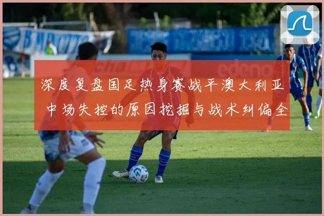 深度复盘国足热身赛战平澳大利亚 中场失控的原因挖掘与战术纠偏全解析
