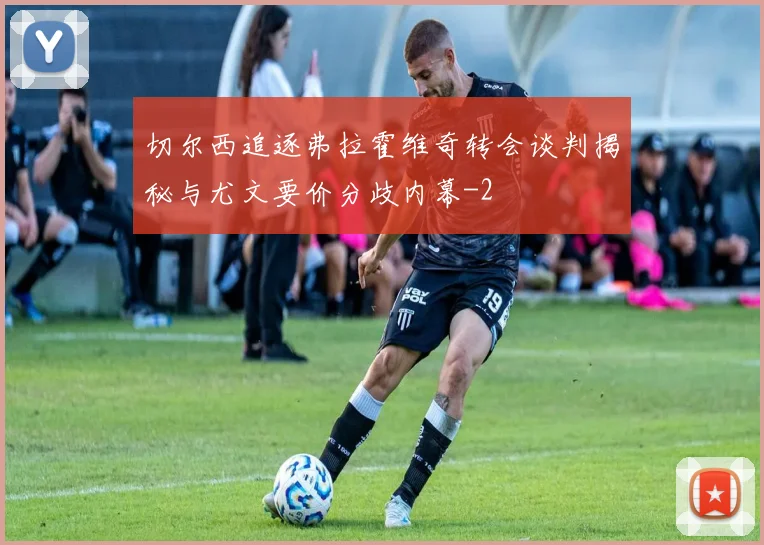 切尔西追逐弗拉霍维奇转会谈判揭秘与尤文要价分歧内幕