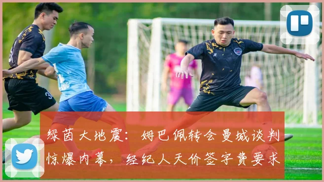 绿茵大地震:姆巴佩转会曼城谈判惊爆内幕,经纪人天价签字费要求让交易濒临破裂