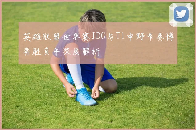 英雄联盟世界赛JDG与T1中野节奏博弈胜负手深度解析