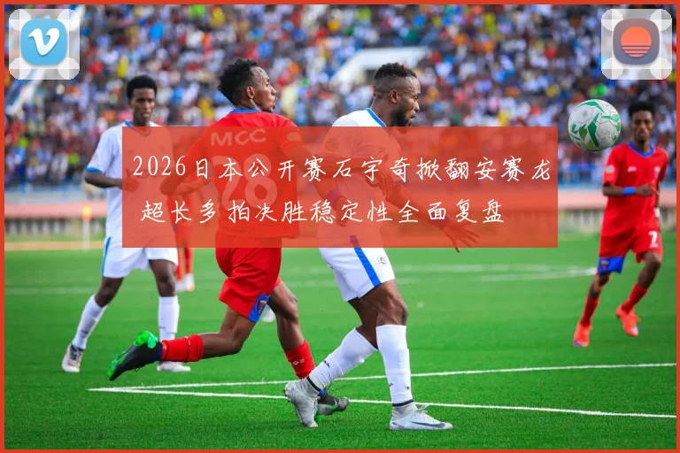2026日本公开赛石宇奇掀翻安赛龙 超长多拍决胜稳定性全面复盘