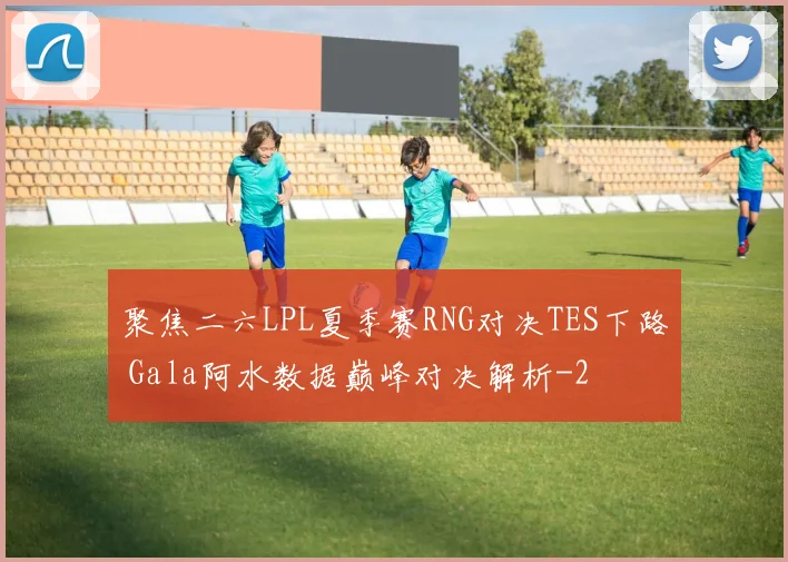 聚焦二六LPL夏季赛RNG对决TES下路 Gala阿水数据巅峰对决解析