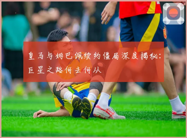 皇马与姆巴佩续约僵局深度揭秘：巨星之路何去何从