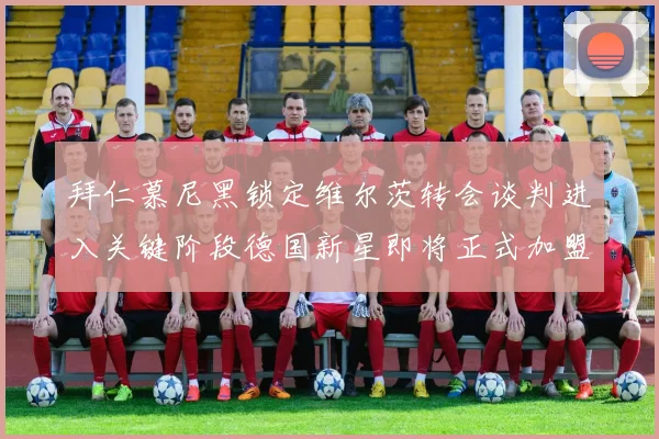 拜仁慕尼黑锁定维尔茨转会谈判进入关键阶段德国新星即将正式加盟