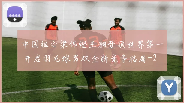 中国组合梁伟铿王昶登顶世界第一 开启羽毛球男双全新竞争格局