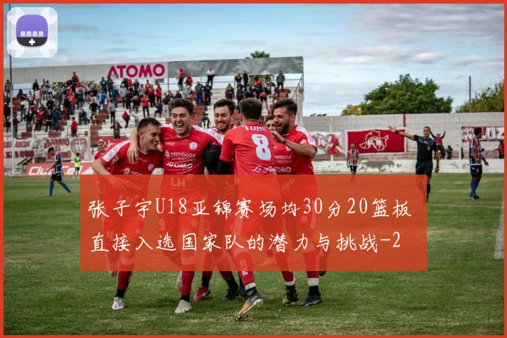 张子宇U18亚锦赛场均30分20篮板 直接入选国家队的潜力与挑战