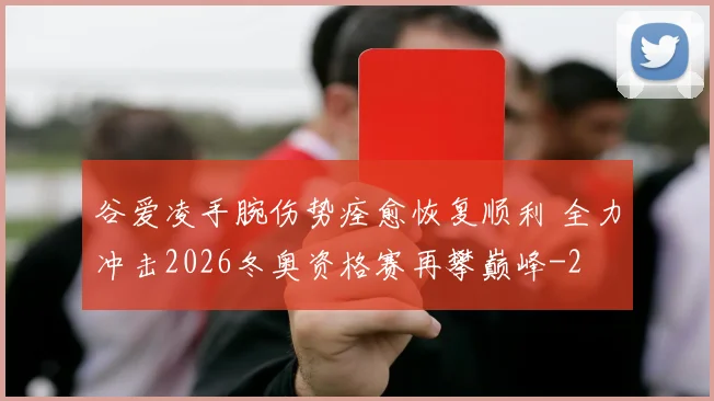 谷爱凌手腕伤势痊愈恢复顺利 全力冲击2026冬奥资格赛再攀巅峰