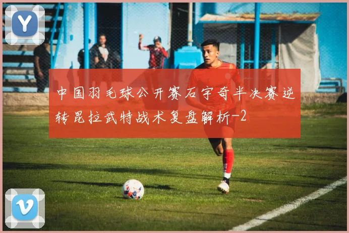 中国羽毛球公开赛石宇奇半决赛逆转昆拉武特战术复盘解析