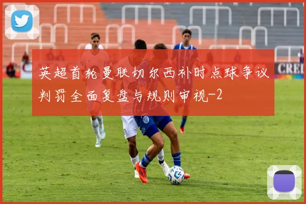英超首轮曼联切尔西补时点球争议判罚全面复盘与规则审视