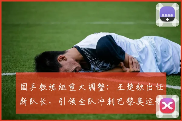 国乒教练组重大调整:王楚钦出任新队长,引领全队冲刺巴黎奥运会夺金之路