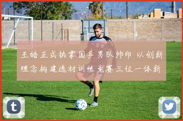 王皓正式执掌国乒男队帅印 以创新理念构建选材训练竞赛三位一体新体系