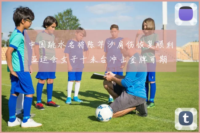 中国跳水名将陈芋汐肩伤恢复顺利 亚运会女子十米台冲击金牌可期